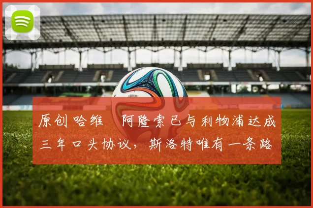 原创 哈维・阿隆索已与利物浦达成三年口头协议，斯洛特唯有一条路可 “翻盘”