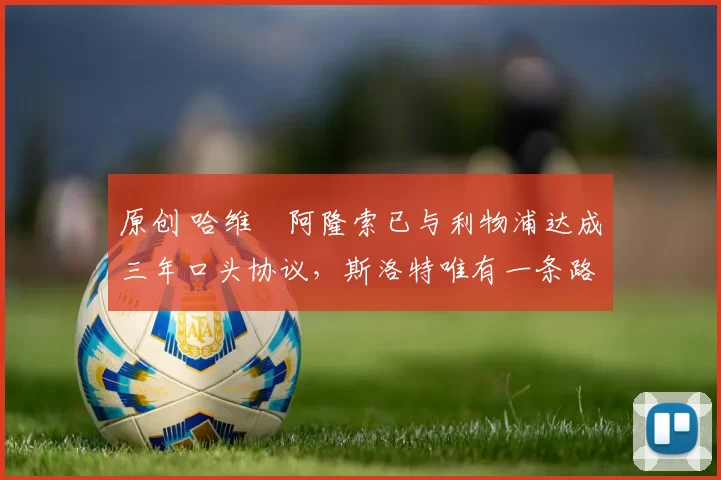 原创 哈维・阿隆索已与利物浦达成三年口头协议，斯洛特唯有一条路可 “翻盘”