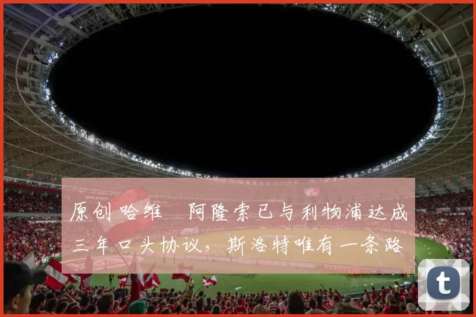 原创 哈维・阿隆索已与利物浦达成三年口头协议，斯洛特唯有一条路可 “翻盘”