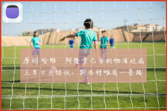 原创 哈维・阿隆索已与利物浦达成三年口头协议，斯洛特唯有一条路可 “翻盘”