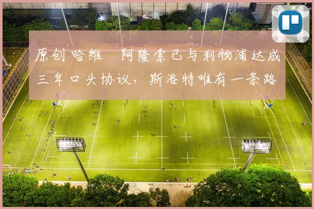 原创 哈维・阿隆索已与利物浦达成三年口头协议，斯洛特唯有一条路可 “翻盘”