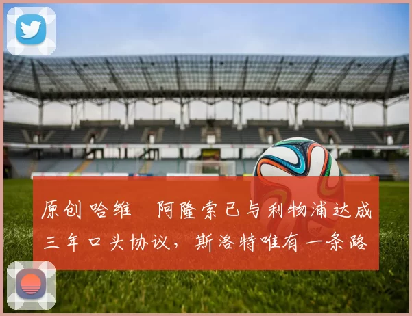 原创 哈维・阿隆索已与利物浦达成三年口头协议，斯洛特唯有一条路可 “翻盘”