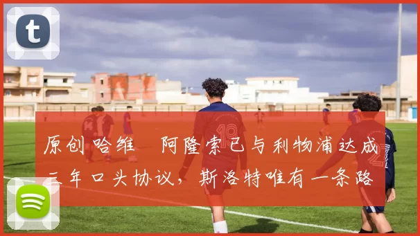 原创 哈维・阿隆索已与利物浦达成三年口头协议，斯洛特唯有一条路可 “翻盘”