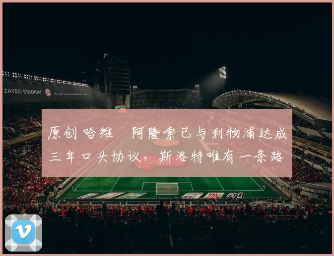 原创 哈维・阿隆索已与利物浦达成三年口头协议，斯洛特唯有一条路可 “翻盘”