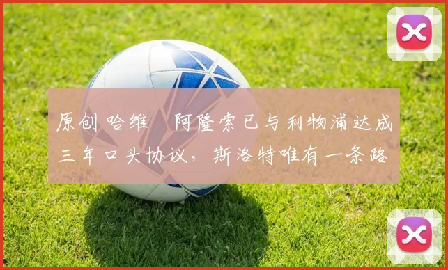 原创 哈维・阿隆索已与利物浦达成三年口头协议，斯洛特唯有一条路可 “翻盘”