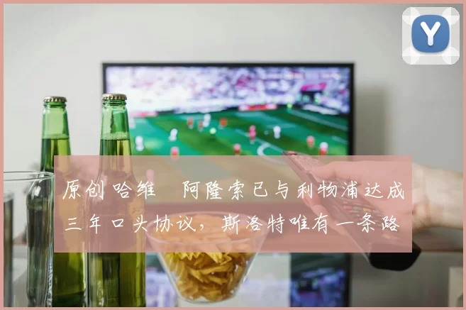 原创 哈维・阿隆索已与利物浦达成三年口头协议，斯洛特唯有一条路可 “翻盘”