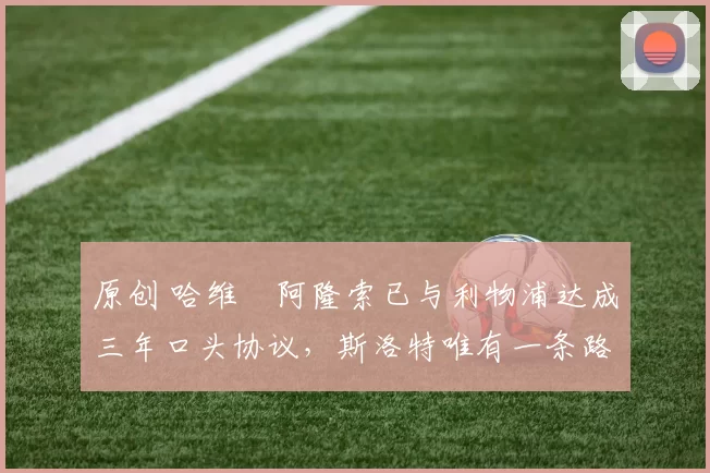 原创 哈维・阿隆索已与利物浦达成三年口头协议，斯洛特唯有一条路可 “翻盘”