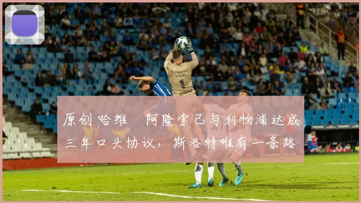 原创 哈维・阿隆索已与利物浦达成三年口头协议，斯洛特唯有一条路可 “翻盘”