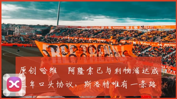 原创 哈维・阿隆索已与利物浦达成三年口头协议，斯洛特唯有一条路可 “翻盘”