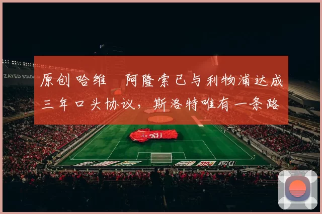 原创 哈维・阿隆索已与利物浦达成三年口头协议，斯洛特唯有一条路可 “翻盘”