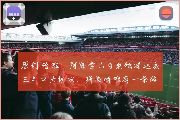 原创 哈维・阿隆索已与利物浦达成三年口头协议，斯洛特唯有一条路可 “翻盘”