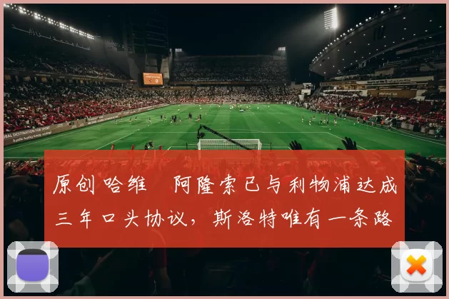 原创 哈维・阿隆索已与利物浦达成三年口头协议，斯洛特唯有一条路可 “翻盘”