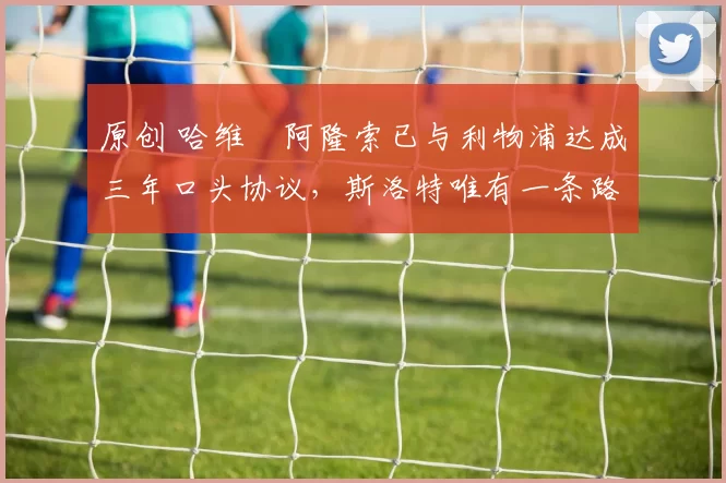 原创 哈维・阿隆索已与利物浦达成三年口头协议，斯洛特唯有一条路可 “翻盘”