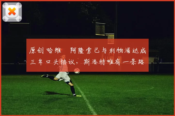 原创 哈维・阿隆索已与利物浦达成三年口头协议，斯洛特唯有一条路可 “翻盘”