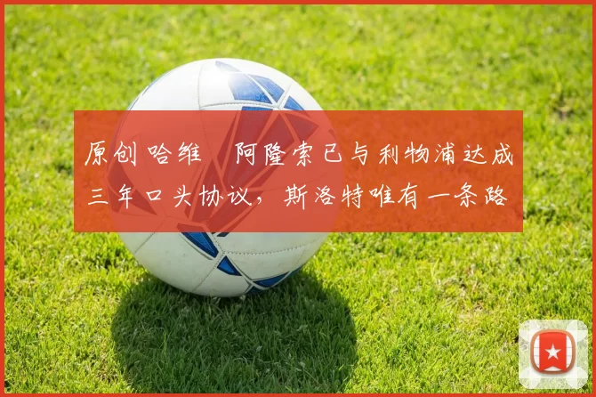 原创 哈维・阿隆索已与利物浦达成三年口头协议，斯洛特唯有一条路可 “翻盘”