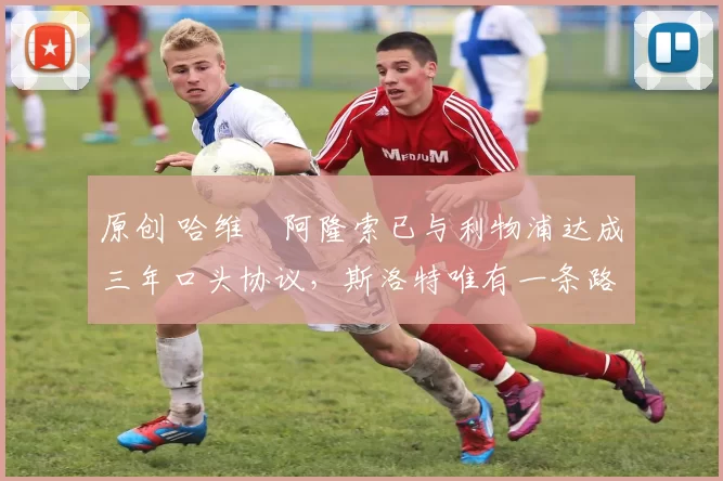 原创 哈维・阿隆索已与利物浦达成三年口头协议，斯洛特唯有一条路可 “翻盘”