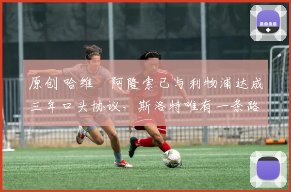 原创 哈维・阿隆索已与利物浦达成三年口头协议，斯洛特唯有一条路可 “翻盘”