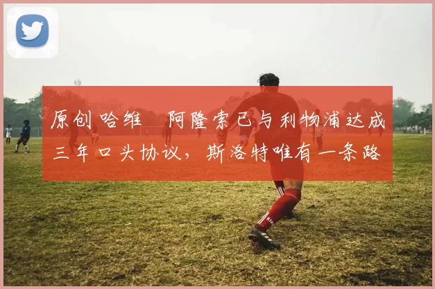 原创 哈维・阿隆索已与利物浦达成三年口头协议，斯洛特唯有一条路可 “翻盘”