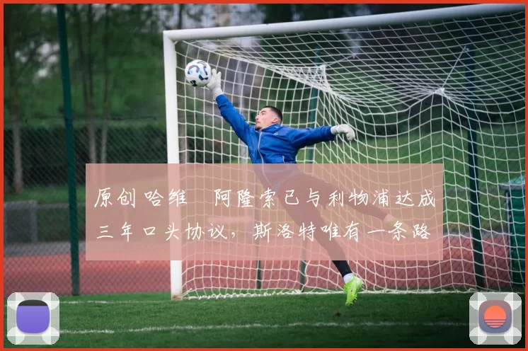 原创 哈维・阿隆索已与利物浦达成三年口头协议，斯洛特唯有一条路可 “翻盘”
