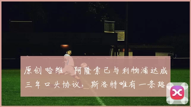 原创 哈维・阿隆索已与利物浦达成三年口头协议，斯洛特唯有一条路可 “翻盘”