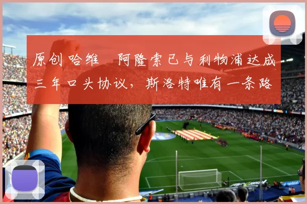 原创 哈维・阿隆索已与利物浦达成三年口头协议，斯洛特唯有一条路可 “翻盘”