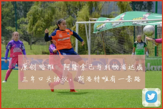 原创 哈维・阿隆索已与利物浦达成三年口头协议，斯洛特唯有一条路可 “翻盘”