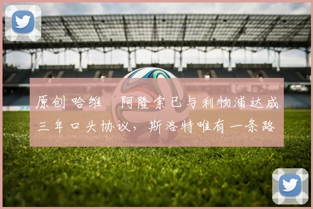 原创 哈维・阿隆索已与利物浦达成三年口头协议，斯洛特唯有一条路可 “翻盘”