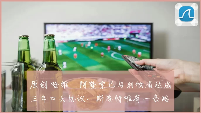 原创 哈维・阿隆索已与利物浦达成三年口头协议，斯洛特唯有一条路可 “翻盘”