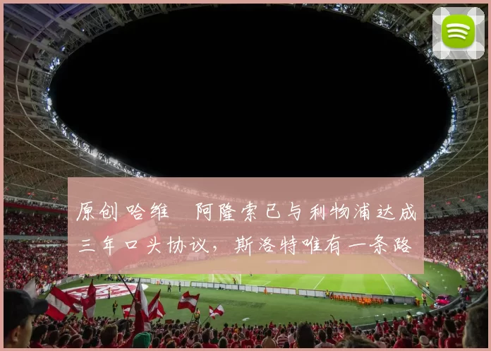 原创 哈维・阿隆索已与利物浦达成三年口头协议，斯洛特唯有一条路可 “翻盘”