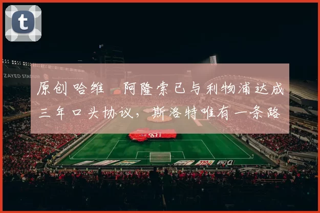 原创 哈维・阿隆索已与利物浦达成三年口头协议，斯洛特唯有一条路可 “翻盘”