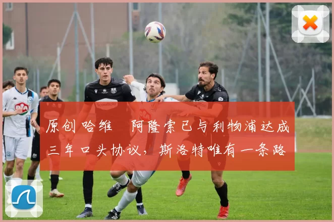 原创 哈维・阿隆索已与利物浦达成三年口头协议，斯洛特唯有一条路可 “翻盘”