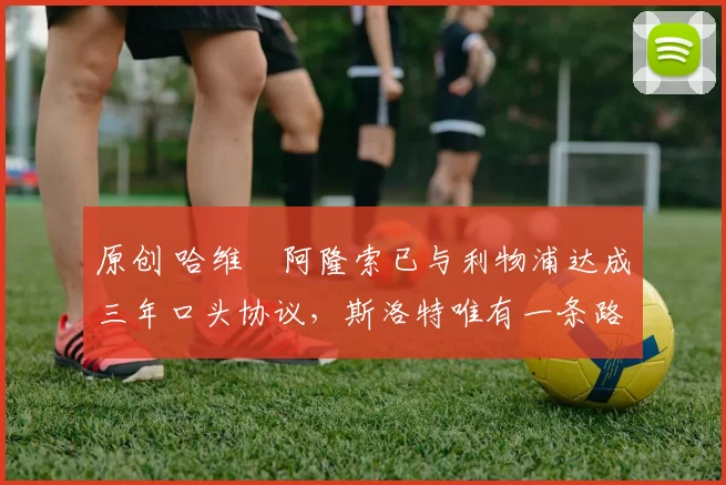 原创 哈维・阿隆索已与利物浦达成三年口头协议，斯洛特唯有一条路可 “翻盘”