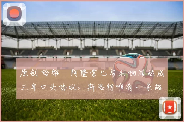 原创 哈维・阿隆索已与利物浦达成三年口头协议，斯洛特唯有一条路可 “翻盘”