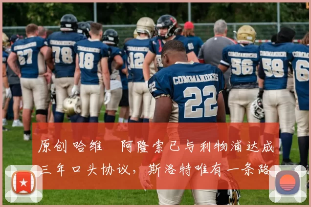 原创 哈维・阿隆索已与利物浦达成三年口头协议，斯洛特唯有一条路可 “翻盘”