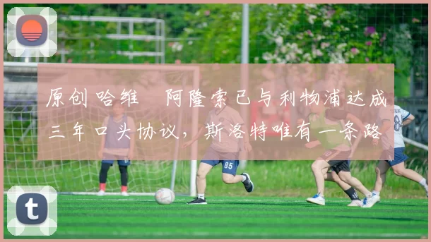 原创 哈维・阿隆索已与利物浦达成三年口头协议，斯洛特唯有一条路可 “翻盘”