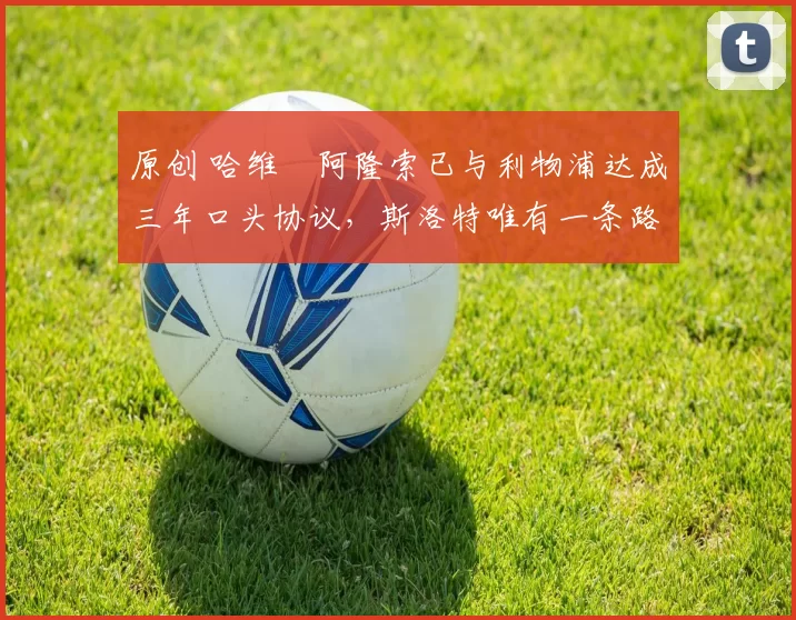 原创 哈维・阿隆索已与利物浦达成三年口头协议，斯洛特唯有一条路可 “翻盘”