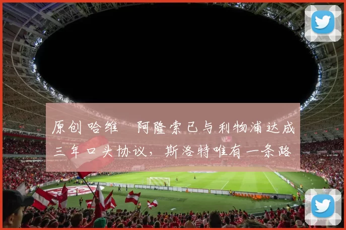 原创 哈维・阿隆索已与利物浦达成三年口头协议，斯洛特唯有一条路可 “翻盘”