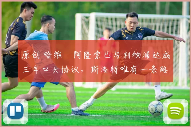 原创 哈维・阿隆索已与利物浦达成三年口头协议，斯洛特唯有一条路可 “翻盘”