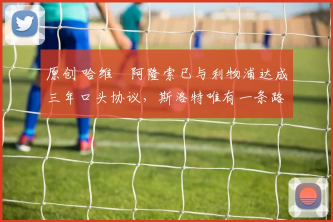 原创 哈维・阿隆索已与利物浦达成三年口头协议，斯洛特唯有一条路可 “翻盘”