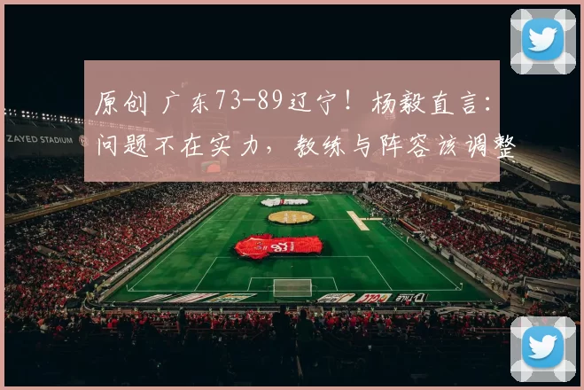 原创 广东73-89辽宁！杨毅直言：问题不在实力，教练与阵容该调整了