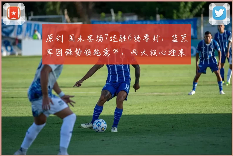 原创 国米客场7连胜6场零封，蓝黑军团强势领跑意甲，两大核心迎来里程碑