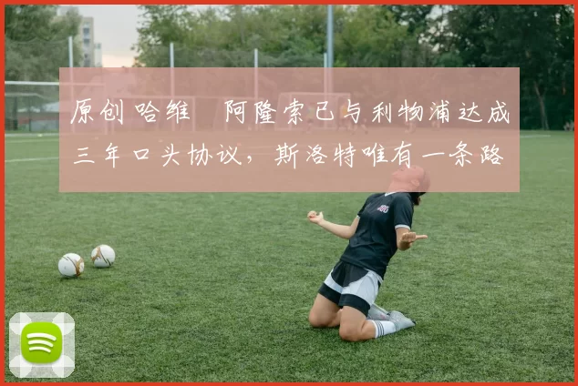 原创 哈维・阿隆索已与利物浦达成三年口头协议，斯洛特唯有一条路可 “翻盘”