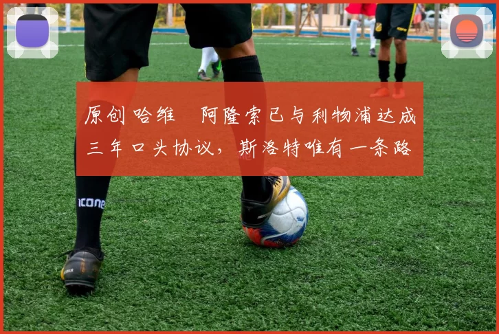 原创 哈维・阿隆索已与利物浦达成三年口头协议，斯洛特唯有一条路可 “翻盘”