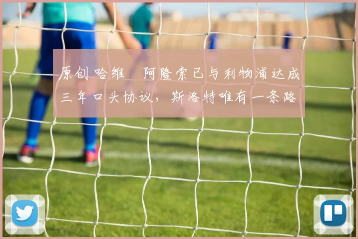 原创 哈维・阿隆索已与利物浦达成三年口头协议，斯洛特唯有一条路可 “翻盘”