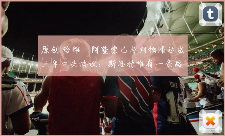 原创 哈维・阿隆索已与利物浦达成三年口头协议，斯洛特唯有一条路可 “翻盘”