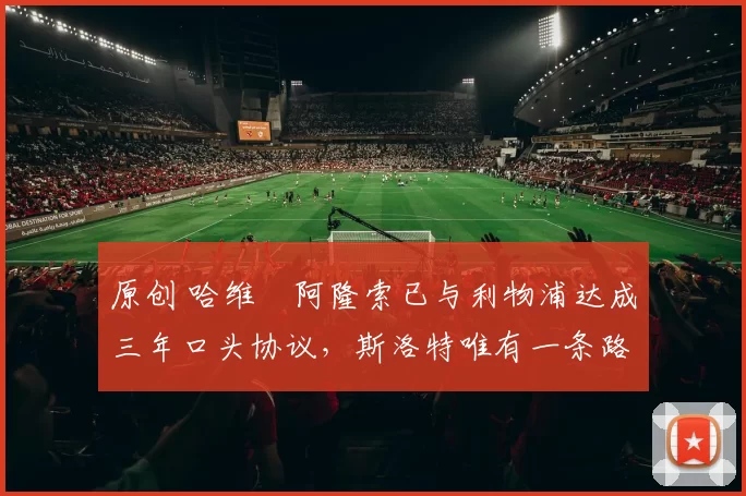 原创 哈维・阿隆索已与利物浦达成三年口头协议，斯洛特唯有一条路可 “翻盘”