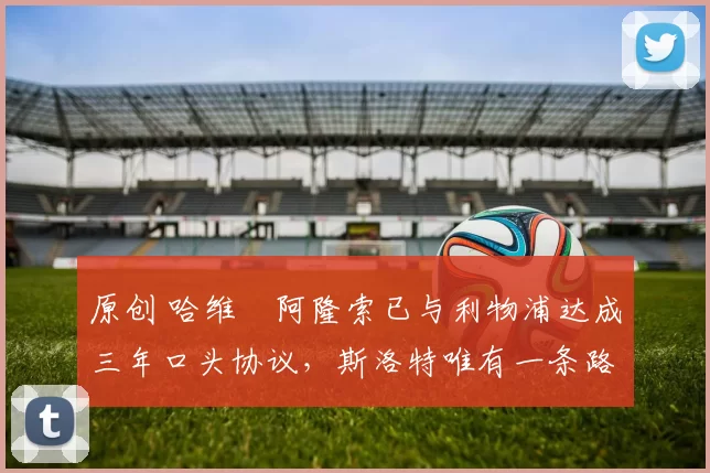 原创 哈维・阿隆索已与利物浦达成三年口头协议，斯洛特唯有一条路可 “翻盘”