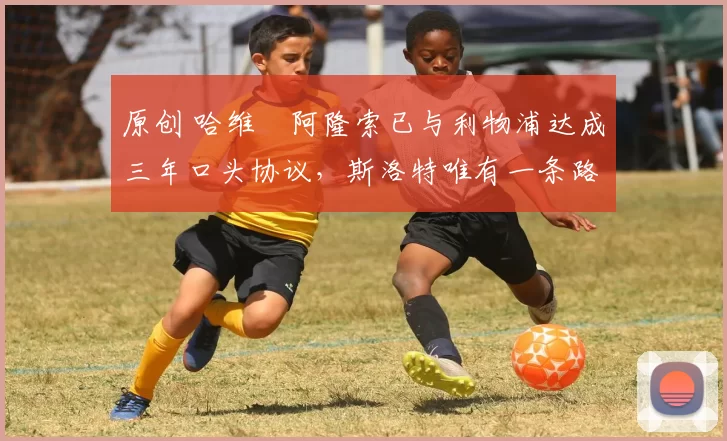 原创 哈维・阿隆索已与利物浦达成三年口头协议，斯洛特唯有一条路可 “翻盘”