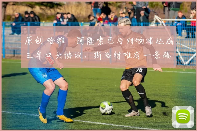 原创 哈维・阿隆索已与利物浦达成三年口头协议,斯洛特唯有一条路可 “翻盘”