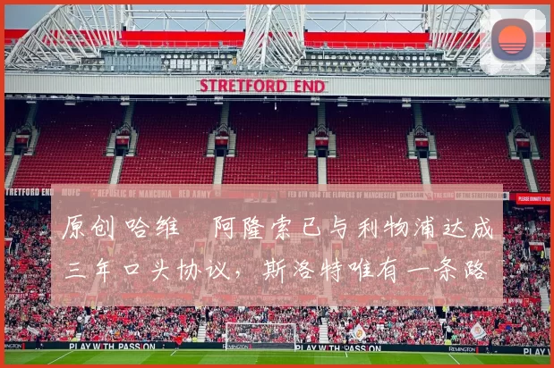 原创 哈维・阿隆索已与利物浦达成三年口头协议,斯洛特唯有一条路可 “翻盘”